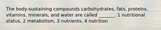 The body-sustaining compounds carbohydrates, fats, proteins, vitamins, minerals, and water are called _______. 1 nutritional status, 2 metabolism, 3 nutrients, 4 nutrition