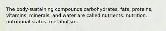 The body-sustaining compounds carbohydrates, fats, proteins, vitamins, minerals, and water are called nutrients. nutrition. nutritional status. metabolism.