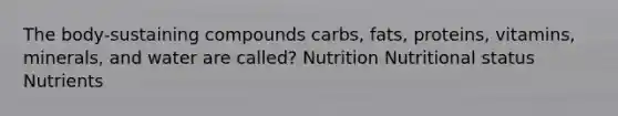 The body-sustaining compounds carbs, fats, proteins, vitamins, minerals, and water are called? Nutrition Nutritional status Nutrients