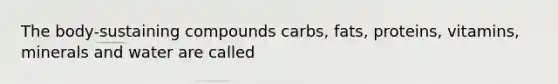 The body-sustaining compounds carbs, fats, proteins, vitamins, minerals and water are called