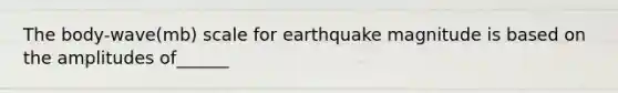 The body-wave(mb) scale for earthquake magnitude is based on the amplitudes of______