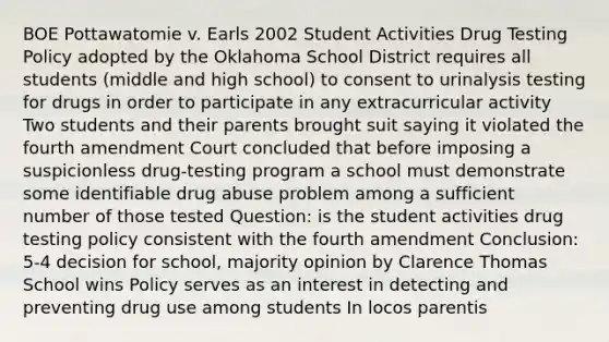 BOE Pottawatomie v. Earls 2002 Student Activities Drug Testing Policy adopted by the Oklahoma School District requires all students (middle and high school) to consent to urinalysis testing for drugs in order to participate in any extracurricular activity Two students and their parents brought suit saying it violated the fourth amendment Court concluded that before imposing a suspicionless drug-testing program a school must demonstrate some identifiable drug abuse problem among a sufficient number of those tested Question: is the student activities drug testing policy consistent with the fourth amendment Conclusion: 5-4 decision for school, majority opinion by Clarence Thomas School wins Policy serves as an interest in detecting and preventing drug use among students In locos parentis