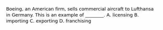 Boeing, an American firm, sells commercial aircraft to Lufthansa in Germany. This is an example of ________. A. licensing B. importing C. exporting D. franchising