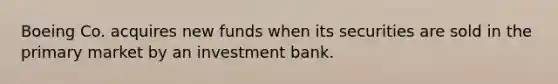 Boeing Co. acquires new funds when its securities are sold in the primary market by an investment bank.