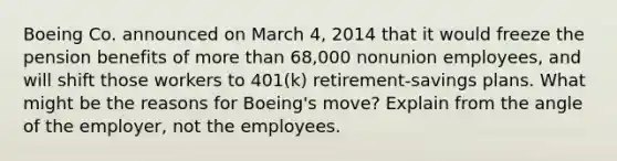 Boeing Co. announced on March 4, 2014 that it would freeze the pension benefits of more than 68,000 nonunion employees, and will shift those workers to 401(k) retirement-savings plans. What might be the reasons for Boeing's move? Explain from the angle of the employer, not the employees.