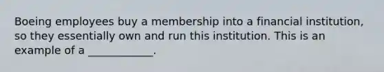 Boeing employees buy a membership into a financial institution, so they essentially own and run this institution. This is an example of a ____________.