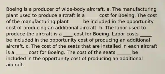 Boeing is a producer of wide‑body aircraft. a. The manufacturing plant used to produce aircraft is a _____ cost for Boeing. The cost of the manufacturing plant _____ be included in the opportunity cost of producing an additional aircraft. b. The labor used to produce the aircraft is a ____ cost for Boeing. Labor costs _____ be included in the opportunity cost of producing an additional aircraft. c. The cost of the seats that are installed in each aircraft is a _____ cost for Boeing. The cost of the seats ______ be included in the opportunity cost of producing an additional aircraft.