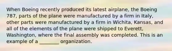 When Boeing recently produced its latest airplane, the Boeing 787, parts of the plane were manufactured by a firm in Italy, other parts were manufactured by a firm in Wichita, Kansas, and all of the elements of the plane were shipped to Everett, Washington, where the final assembly was completed. This is an example of a ________ organization.