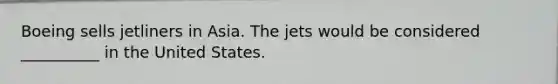 Boeing sells jetliners in Asia. The jets would be considered __________ in the United States.