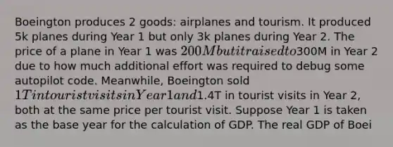 Boeington produces 2 goods: airplanes and tourism. It produced 5k planes during Year 1 but only 3k planes during Year 2. The price of a plane in Year 1 was 200M but it raised to300M in Year 2 due to how much additional effort was required to debug some autopilot code. Meanwhile, Boeington sold 1T in tourist visits in Year 1 and1.4T in tourist visits in Year 2, both at the same price per tourist visit. Suppose Year 1 is taken as the base year for the calculation of GDP. The real GDP of Boei