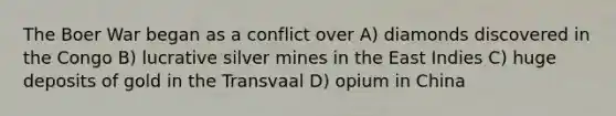 The Boer War began as a conflict over A) diamonds discovered in the Congo B) lucrative silver mines in the East Indies C) huge deposits of gold in the Transvaal D) opium in China