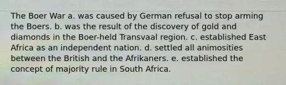 The Boer War a. was caused by German refusal to stop arming the Boers. b. was the result of the discovery of gold and diamonds in the Boer-held Transvaal region. c. established East Africa as an independent nation. d. settled all animosities between the British and the Afrikaners. e. established the concept of majority rule in South Africa.