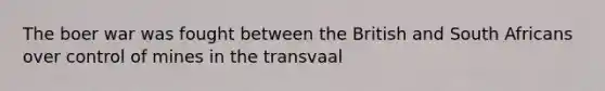 The boer war was fought between the British and South Africans over control of mines in the transvaal