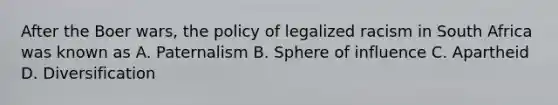 After the Boer wars, the policy of legalized racism in South Africa was known as A. Paternalism B. Sphere of influence C. Apartheid D. Diversification