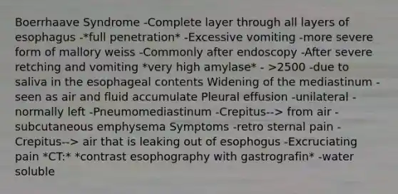 Boerrhaave Syndrome -Complete layer through all layers of esophagus -*full penetration* -Excessive vomiting -more severe form of mallory weiss -Commonly after endoscopy -After severe retching and vomiting *very high amylase* - >2500 -due to saliva in the esophageal contents Widening of the mediastinum -seen as air and fluid accumulate Pleural effusion -unilateral -normally left -Pneumomediastinum -Crepitus--> from air -subcutaneous emphysema Symptoms -retro sternal pain -Crepitus--> air that is leaking out of esophogus -Excruciating pain *CT:* *contrast esophography with gastrografin* -water soluble