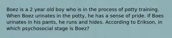 Boez is a 2 year old boy who is in the process of potty training. When Boez urinates in the potty, he has a sense of pride. If Boes urinates in his pants, he runs and hides. According to Erikson, in which psychosocial stage is Boez?