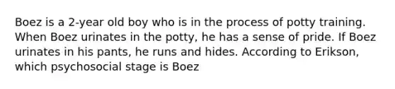 Boez is a 2-year old boy who is in the process of potty training. When Boez urinates in the potty, he has a sense of pride. If Boez urinates in his pants, he runs and hides. According to Erikson, which psychosocial stage is Boez