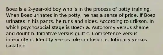 Boez is a 2-year-old boy who is in the process of potty training. When Boez urinates in the potty, he has a sense of pride. If Boez urinates in his pants, he runs and hides. According to Erikson, in which psychosocial stage is Boez? a. Autonomy versus shame and doubt b. Initiative versus guilt c. Competence versus inferiority d. Identity versus role confusion e. Intimacy versus isolation