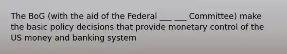 The BoG (with the aid of the Federal ___ ___ Committee) make the basic policy decisions that provide monetary control of the US money and banking system