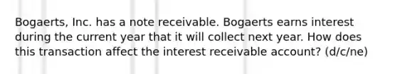 Bogaerts, Inc. has a note receivable. Bogaerts earns interest during the current year that it will collect next year. How does this transaction affect the interest receivable account? (d/c/ne)