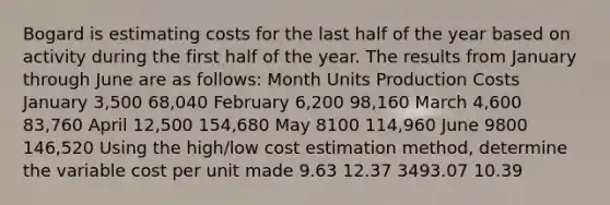 Bogard is estimating costs for the last half of the year based on activity during the first half of the year. The results from January through June are as follows: Month Units Production Costs January 3,500 68,040 February 6,200 98,160 March 4,600 83,760 April 12,500 154,680 May 8100 114,960 June 9800 146,520 Using the high/low cost estimation method, determine the variable cost per unit made 9.63 12.37 3493.07 10.39