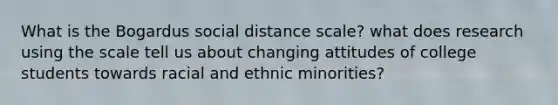 What is the Bogardus social distance scale? what does research using the scale tell us about changing attitudes of college students towards racial and ethnic minorities?