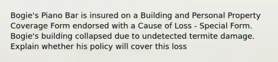 Bogie's Piano Bar is insured on a Building and Personal Property Coverage Form endorsed with a Cause of Loss - Special Form. Bogie's building collapsed due to undetected termite damage. Explain whether his policy will cover this loss