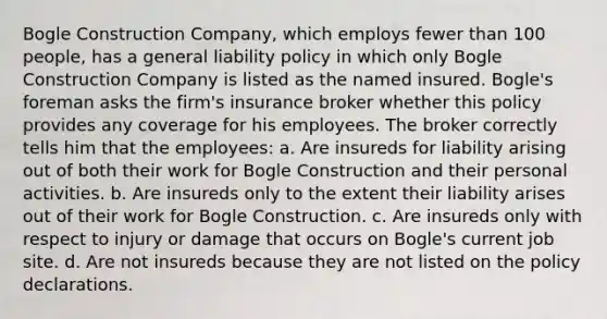 Bogle Construction Company, which employs fewer than 100 people, has a general liability policy in which only Bogle Construction Company is listed as the named insured. Bogle's foreman asks the firm's insurance broker whether this policy provides any coverage for his employees. The broker correctly tells him that the employees: a. Are insureds for liability arising out of both their work for Bogle Construction and their personal activities. b. Are insureds only to the extent their liability arises out of their work for Bogle Construction. c. Are insureds only with respect to injury or damage that occurs on Bogle's current job site. d. Are not insureds because they are not listed on the policy declarations.