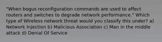 "When bogus reconfiguration commands are used to affect routers and switches to degrade network performance." Which type of Wireless network threat would you classify this under? a) Network Injection b) Malicious Association c) Man in the middle attack d) Denial Of Service