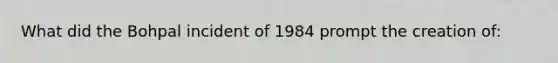 What did the Bohpal incident of 1984 prompt the creation of: