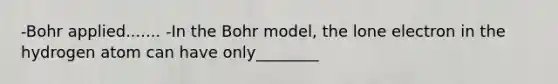 -Bohr applied....... -In the Bohr model, the lone electron in the hydrogen atom can have only________