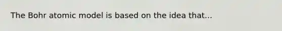 The Bohr atomic model is based on the idea that...