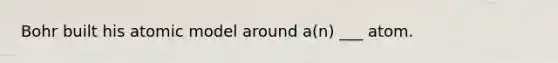 Bohr built his atomic model around a(n) ___ atom.