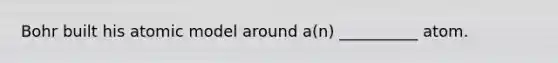 Bohr built his atomic model around a(n) __________ atom.