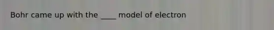 Bohr came up with the ____ model of electron