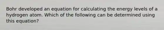 Bohr developed an equation for calculating the energy levels of a hydrogen atom. Which of the following can be determined using this equation?