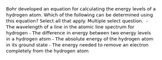 Bohr developed an equation for calculating the energy levels of a hydrogen atom. Which of the following can be determined using this equation? Select all that apply. Multiple select question. ﻿ - The wavelength of a line in the atomic line spectrum for hydrogen - The difference in energy between two energy levels in a hydrogen atom - ﻿The absolute energy of the hydrogen atom in its ground state ﻿- The energy needed to remove an electron completely from the hydrogen atom