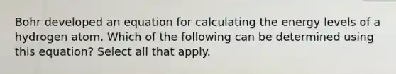 Bohr developed an equation for calculating the energy levels of a hydrogen atom. Which of the following can be determined using this equation? Select all that apply.