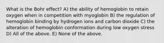 What is the Bohr effect? A) the ability of hemoglobin to retain oxygen when in competition with myoglobin B) the regulation of hemoglobin binding by hydrogen ions and carbon dioxide C) the alteration of hemoglobin conformation during low oxygen stress D) All of the above. E) None of the above.