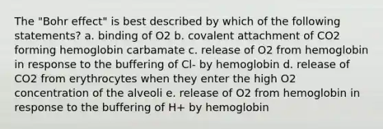 The "Bohr effect" is best described by which of the following statements? a. binding of O2 b. covalent attachment of CO2 forming hemoglobin carbamate c. release of O2 from hemoglobin in response to the buffering of Cl- by hemoglobin d. release of CO2 from erythrocytes when they enter the high O2 concentration of the alveoli e. release of O2 from hemoglobin in response to the buffering of H+ by hemoglobin