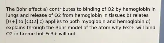 The Bohr effect a) contributes to binding of O2 by hemoglobin in lungs and release of O2 from hemoglobin in tissues b) relates [H+] to [CO2] c) applies to both myoglobin and hemoglobin d) explains through the Bohr model of the atom why Fe2+ will bind O2 in hreme but Fe3+ will not