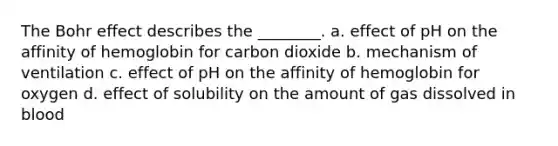 The Bohr effect describes the ________. a. effect of pH on the affinity of hemoglobin for carbon dioxide b. mechanism of ventilation c. effect of pH on the affinity of hemoglobin for oxygen d. effect of solubility on the amount of gas dissolved in blood