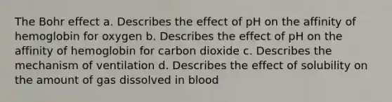 The Bohr effect a. Describes the effect of pH on the affinity of hemoglobin for oxygen b. Describes the effect of pH on the affinity of hemoglobin for carbon dioxide c. Describes the mechanism of ventilation d. Describes the effect of solubility on the amount of gas dissolved in blood