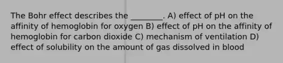 The Bohr effect describes the ________. A) effect of pH on the affinity of hemoglobin for oxygen B) effect of pH on the affinity of hemoglobin for carbon dioxide C) mechanism of ventilation D) effect of solubility on the amount of gas dissolved in blood