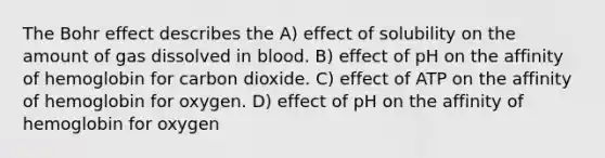 The Bohr effect describes the A) effect of solubility on the amount of gas dissolved in blood. B) effect of pH on the affinity of hemoglobin for carbon dioxide. C) effect of ATP on the affinity of hemoglobin for oxygen. D) effect of pH on the affinity of hemoglobin for oxygen