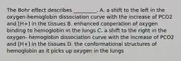 The Bohr effect describes _________. A. a shift to the left in the oxygen-hemoglobin dissociation curve with the increase of PCO2 and [H+] in the tissues B. enhanced cooperation of oxygen binding to hemoglobin in the lungs C. a shift to the right in the oxygen- hemoglobin dissociation curve with the increase of PCO2 and [H+] in the tissues D. the conformational structures of hemoglobin as it picks up oxygen in the lungs