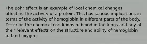 The Bohr effect is an example of local chemical changes affecting the activity of a protein. This has serious implications in terms of the activity of hemoglobin in different parts of the body. Describe the chemical conditions of blood in the lungs and any of their relevant effects on the structure and ability of hemoglobin to bind oxygen: