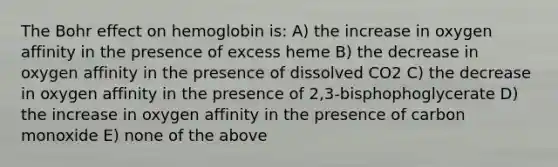 The Bohr effect on hemoglobin is: A) the increase in oxygen affinity in the presence of excess heme B) the decrease in oxygen affinity in the presence of dissolved CO2 C) the decrease in oxygen affinity in the presence of 2,3-bisphophoglycerate D) the increase in oxygen affinity in the presence of carbon monoxide E) none of the above