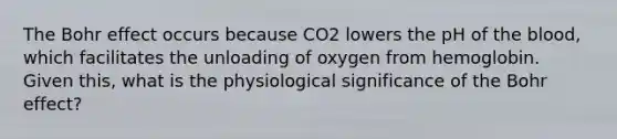 The Bohr effect occurs because CO2 lowers the pH of <a href='https://www.questionai.com/knowledge/k7oXMfj7lk-the-blood' class='anchor-knowledge'>the blood</a>, which facilitates the unloading of oxygen from hemoglobin. Given this, what is the physiological significance of the Bohr effect?