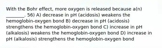 With the Bohr effect, more oxygen is released because a(n) ________. 56) A) decrease in pH (acidosis) weakens the hemoglobin-oxygen bond B) decrease in pH (acidosis) strengthens the hemoglobin-oxygen bond C) increase in pH (alkalosis) weakens the hemoglobin-oxygen bond D) increase in pH (alkalosis) strengthens the hemoglobin-oxygen bond